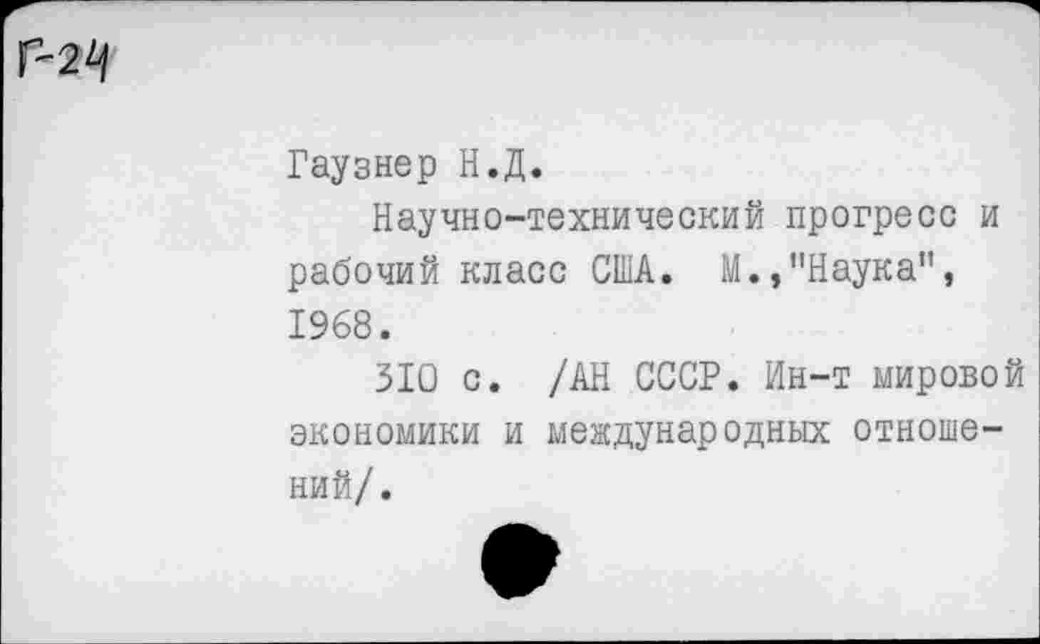 ﻿
Гаузнер Н.Д.
Научно-технический прогресс и рабочий класс США. М.,"Наука", 1968.
310 с. /АН СССР. Ин-т мировой экономики и международных отношений/.